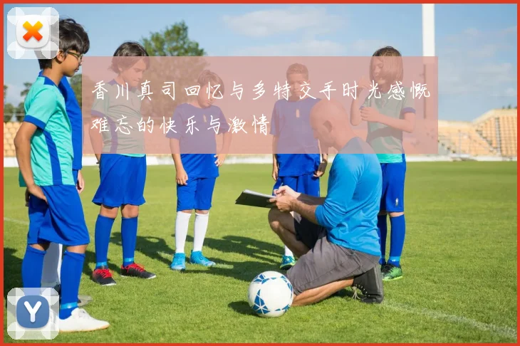香川真司回忆与多特交手时光感慨难忘的快乐与激情