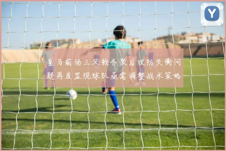 皇马前场三叉戟齐聚后攻防失衡问题再度显现球队亟需调整战术策略