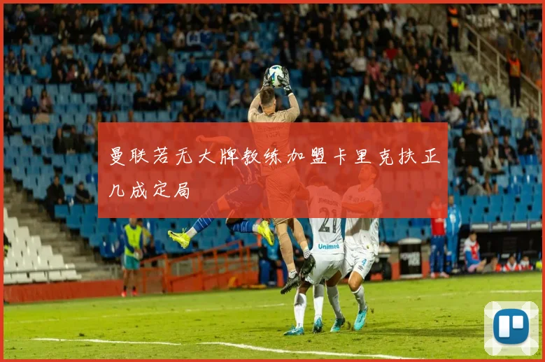 曼联若无大牌教练加盟卡里克扶正几成定局