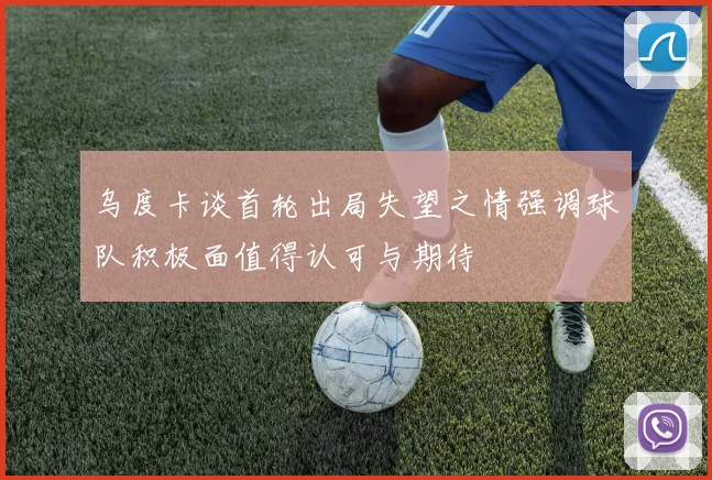 乌度卡谈首轮出局失望之情强调球队积极面值得认可与期待