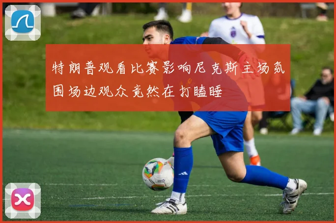 特朗普观看比赛影响尼克斯主场氛围场边观众竟然在打瞌睡