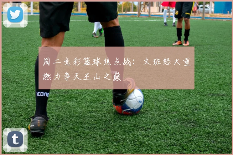 周二竞彩篮球焦点战：文班怒火重燃力争天王山之巅