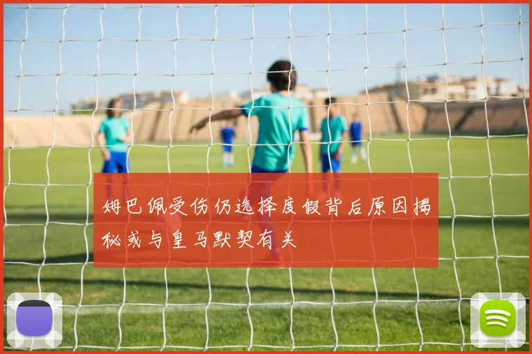 姆巴佩受伤仍选择度假背后原因揭秘或与皇马默契有关