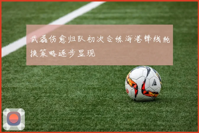 武磊伤愈归队初次合练海港锋线轮换策略逐步显现