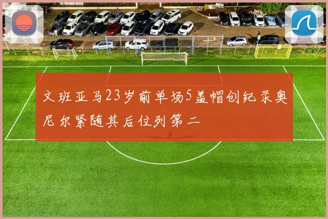 文班亚马23岁前单场5盖帽创纪录奥尼尔紧随其后位列第二