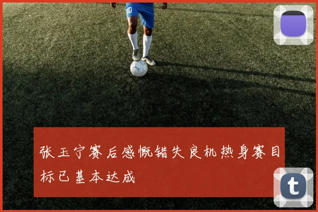 张玉宁赛后感慨错失良机热身赛目标已基本达成