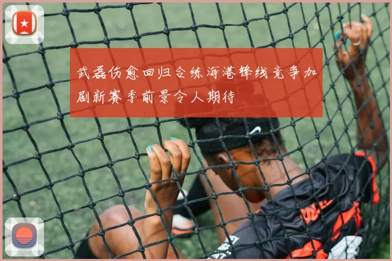 武磊伤愈回归合练海港锋线竞争加剧新赛季前景令人期待