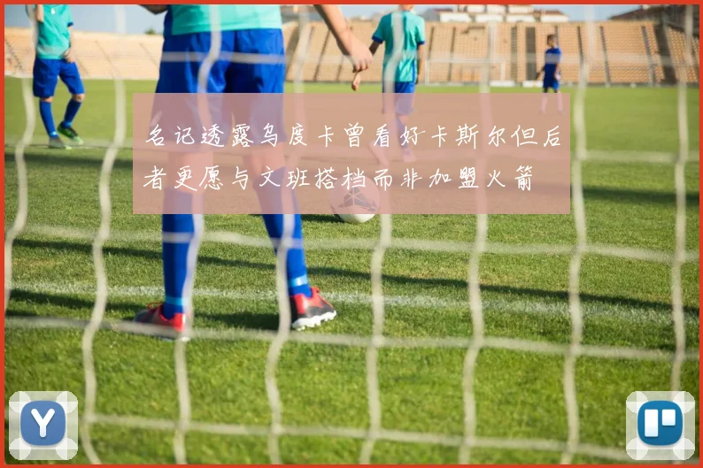 名记透露乌度卡曾看好卡斯尔但后者更愿与文班搭档而非加盟火箭