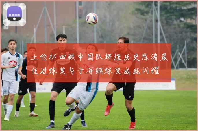 土伦杯回顾中国队辉煌历史陈涛最佳进球奖与于海铜球奖成就闪耀