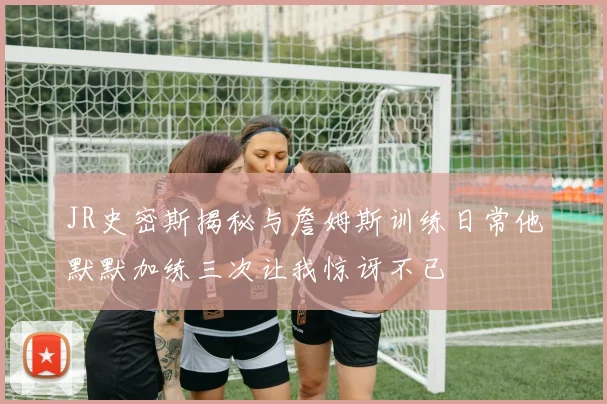 JR史密斯揭秘与詹姆斯训练日常他默默加练三次让我惊讶不已