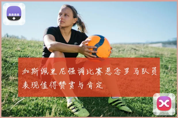 加斯佩里尼强调比赛悬念罗马队员表现值得赞赏与肯定