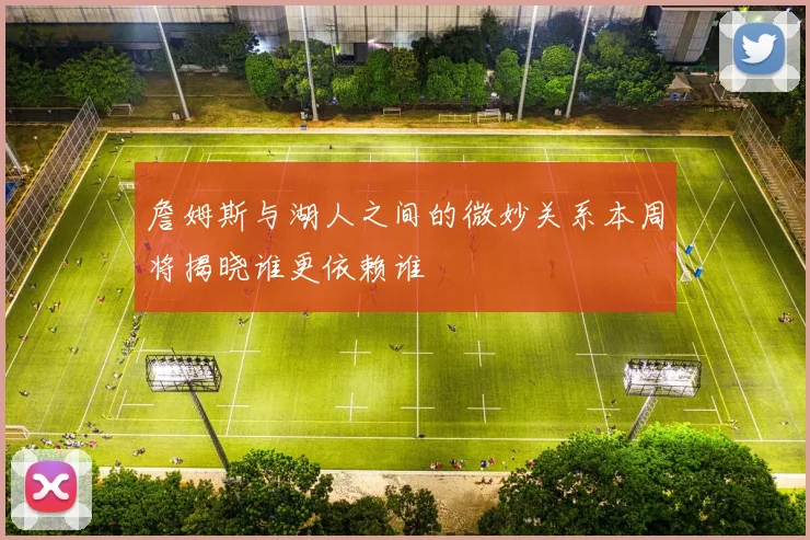 詹姆斯与湖人之间的微妙关系本周将揭晓谁更依赖谁
