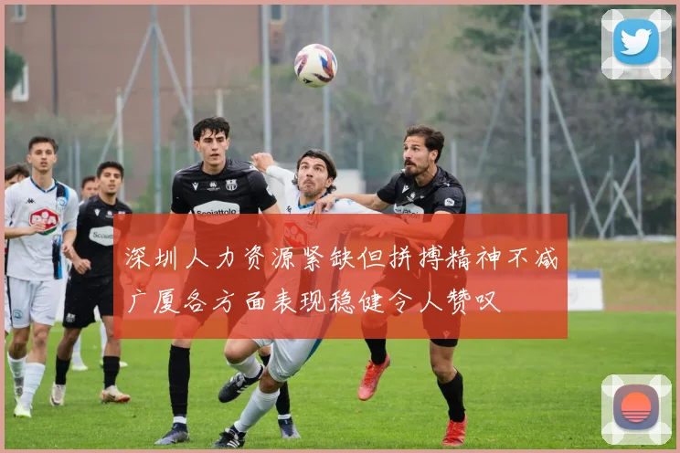 深圳人力资源紧缺但拼搏精神不减广厦各方面表现稳健令人赞叹
