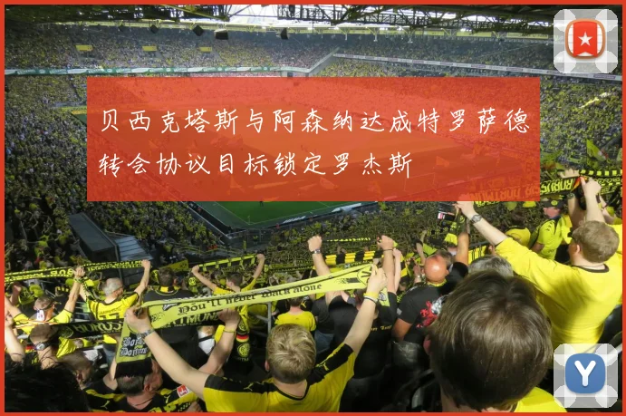 贝西克塔斯与阿森纳达成特罗萨德转会协议目标锁定罗杰斯