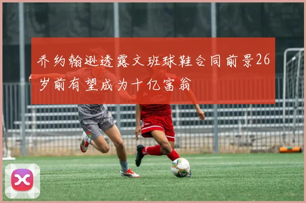 乔约翰逊透露文班球鞋合同前景26岁前有望成为十亿富翁