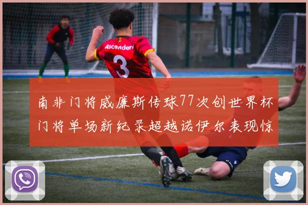南非门将威廉斯传球77次创世界杯门将单场新纪录超越诺伊尔表现惊艳