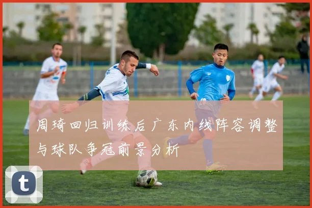 周琦回归训练后广东内线阵容调整与球队争冠前景分析
