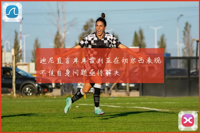 迪尼直言库库雷利亚在切尔西表现不佳自身问题亟待解决