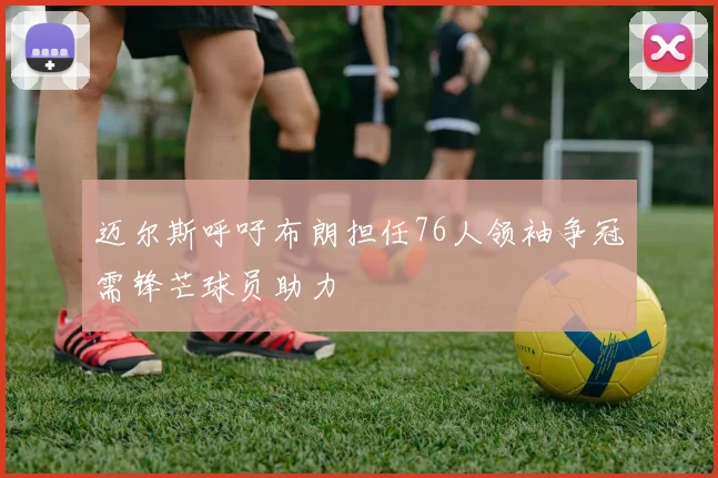 迈尔斯呼吁布朗担任76人领袖争冠需锋芒球员助力