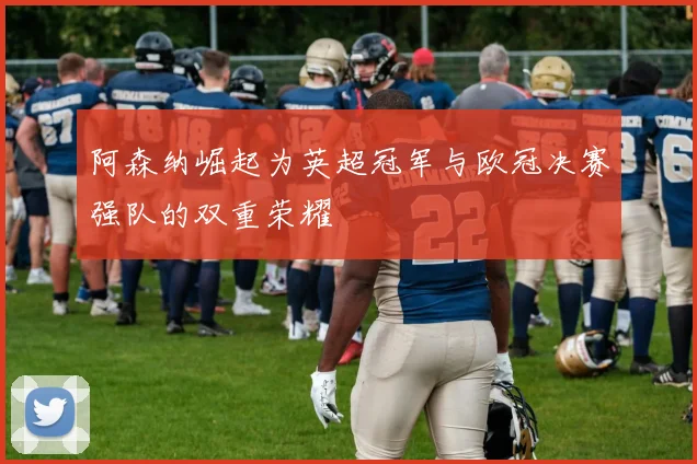阿森纳崛起为英超冠军与欧冠决赛强队的双重荣耀