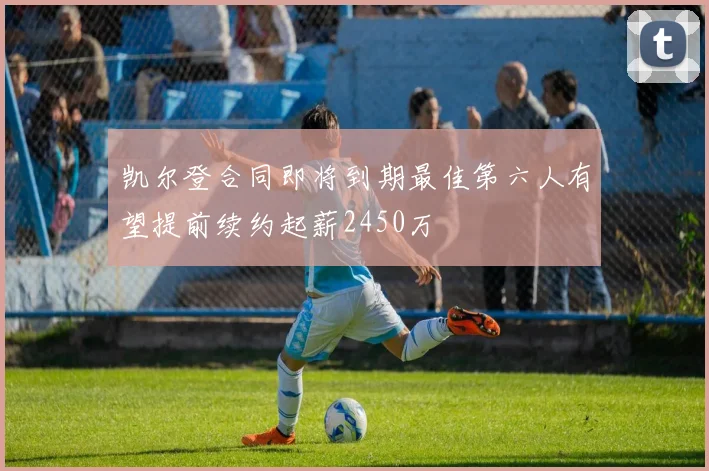 凯尔登合同即将到期最佳第六人有望提前续约起薪2450万