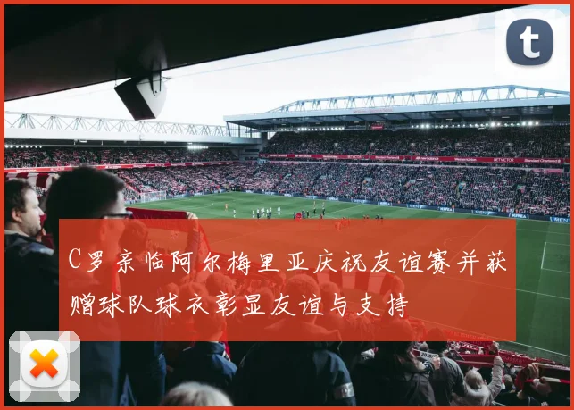 C罗亲临阿尔梅里亚庆祝友谊赛并获赠球队球衣彰显友谊与支持