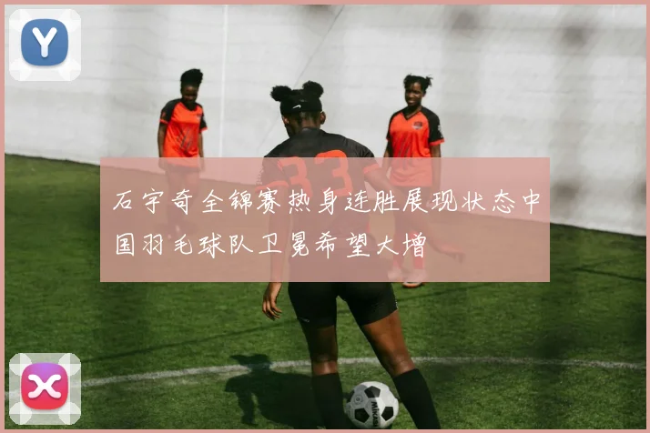 石宇奇全锦赛热身连胜展现状态中国羽毛球队卫冕希望大增