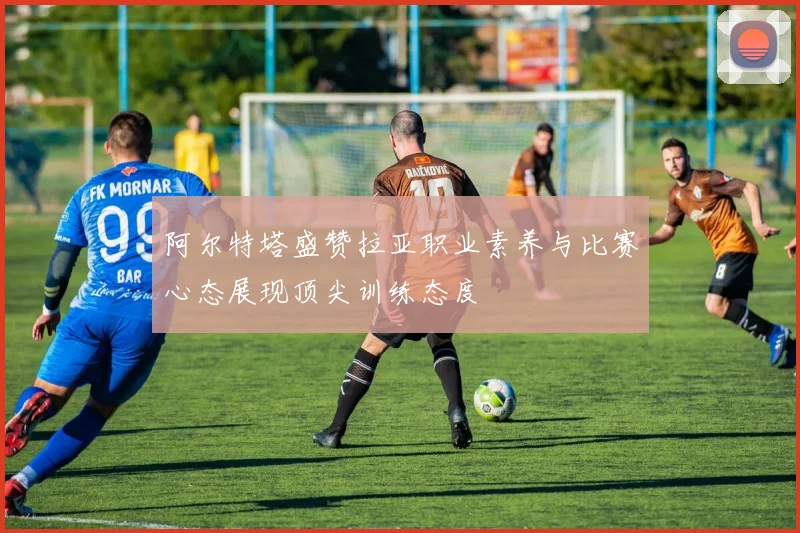 阿尔特塔盛赞拉亚职业素养与比赛心态展现顶尖训练态度