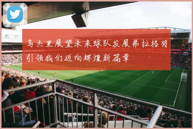乌杰里展望未来球队发展弗拉格将引领我们迈向辉煌新篇章