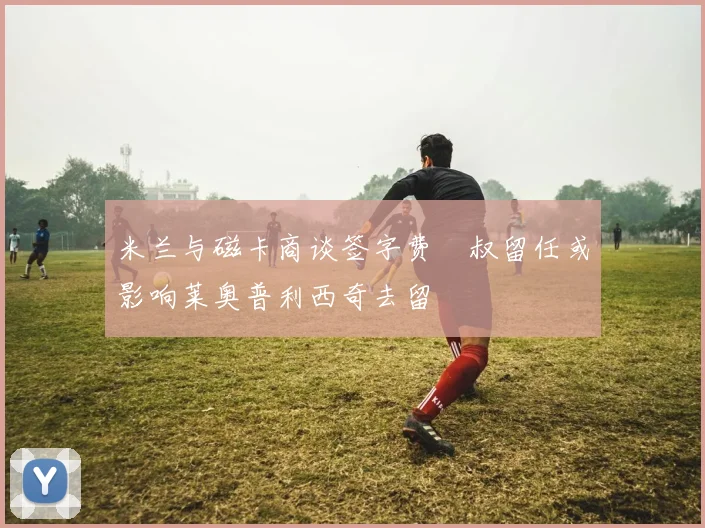 米兰与磁卡商谈签字费囧叔留任或影响莱奥普利西奇去留